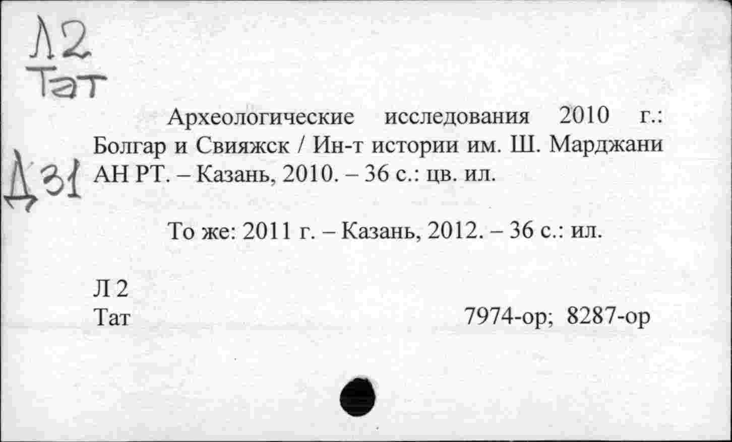 ﻿Л2
№
Археологические исследования 2010 г.: Болгар и Свияжск / Ин-т истории им. Ш. Марджани АН РТ. - Казань, 2010. - 36 с.: цв. ил.
То же: 2011 г. - Казань, 2012. - 36 с.: ил.
Л2
Тат
7974-ор; 8287-ор